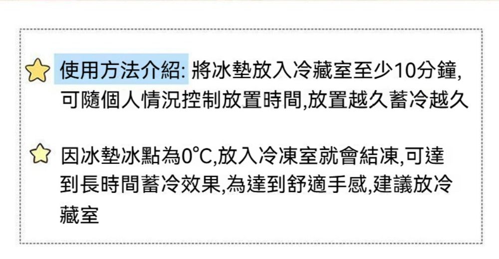 ☆使用方法介紹:將冰墊放入冷藏室至少1分鐘,可隨個人情況控制放置時間,放置越久蓄冷越久☆ 因冰墊冰點為0,放入冷凍室就會結凍,可達到長時間蓄冷效果,為達到舒適手感,建議放冷藏室