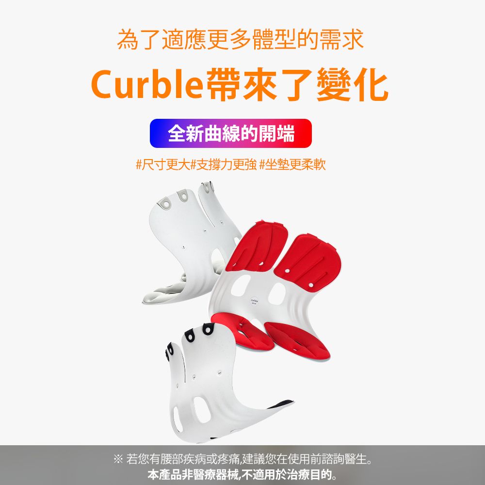 为了适应更多体型的需求Curble带来了变化全新曲线的开端#尺寸更大#支撑力更强#坐垫更柔软※ 若您有腰部疾病或疼痛,建议您在使用前谘询医生。本产品非医疗器械,不适用于治疗目的。