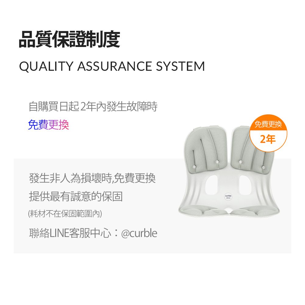 品質保證制度QUALITY ASSURANCE SYSTEM自購買日起2年內發生故障時免費更換發生非人為損壞時,免費更換提供最有誠意的保固(耗材不在保固範圍內)聯絡LINE客服中心:@curble免費更換2年