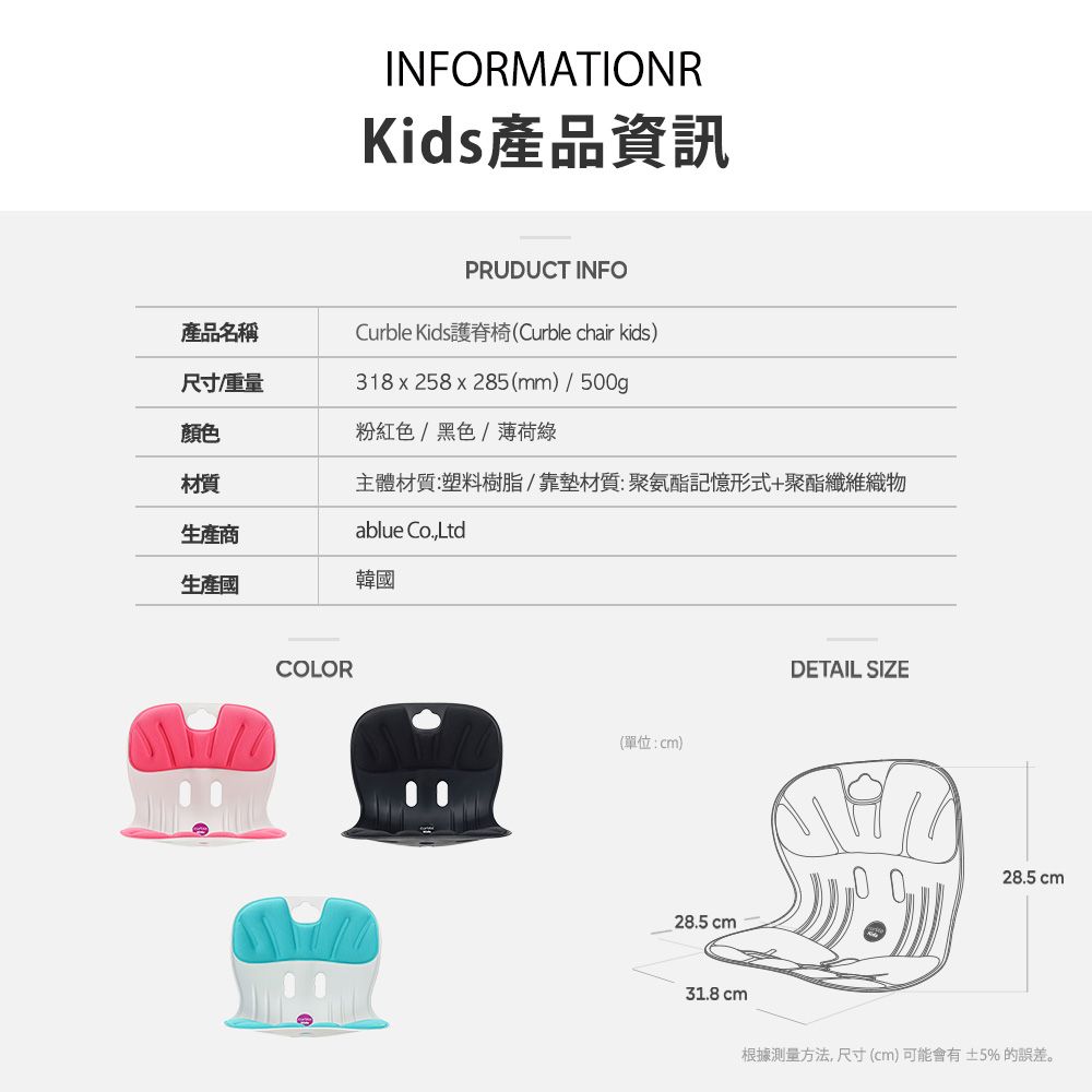 INFORMATIONRKids產品資訊PRUDUCT INFO產品名稱Curble Kids護脊椅(Curble chair kids)尺寸重量318x258x285(mm)/500g顏色材質粉紅色/黑色/薄荷綠主體材質:塑料樹脂/靠墊材質:聚氨酯記憶形式+聚酯纖維織物生產商ablue Co.,Ltd生產韓國COLOR(單位:cm)28.5 cmDETAIL SIZE28.5 cm31.8 cm根據方法,尺寸(cm)可能會有±5%的誤差。