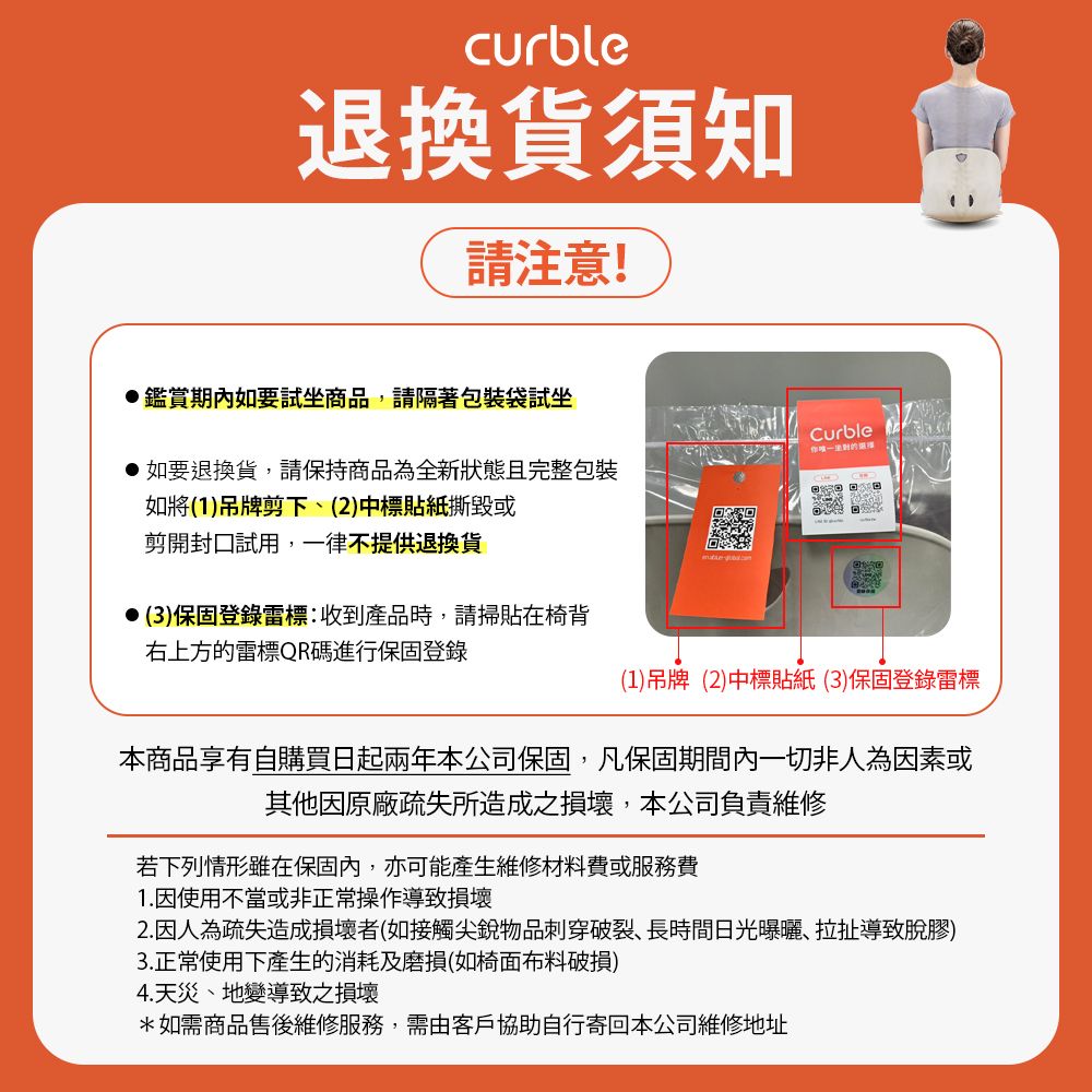 curble退换货须知请注意!鑑赏期内如要试坐商品,请隔着包装袋试坐,如要退换货,请保持商品为全新状态且完整包装如将(1)吊牌剪下(2)中标贴纸撕毁或Curble剪开封口试用,一律不提供退换货(3)保固登录标:收到产品时,请扫贴在椅背右上方的标QR码进行保固登录(1)吊牌(2)中标贴纸(3)保固登录雷标本商品享有自购买日起两年本公司保固,凡保固期间内一切非人为因素或其他因原厂疏失所造成之损坏,本公司负责维修若下列情形虽在保固内,亦可能产生维修材料费或服务费1.因使用不当或非正常操作导致损坏2.因人为疏失造成损坏者(如接触尖锐物品刺穿破裂、长时间日光曝晒、拉扯导致脱胶)3.正常使用下产生的消耗及磨损(如椅面布料破损)4.天灾、地变导致之损坏*如需商品售后维修服务,需由客户协助自行寄回本公司维修地址