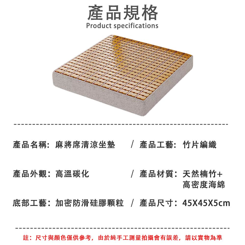 產品規格Product specifications產品名稱:麻將席清涼坐墊 /產品工藝:竹片編織產品外觀:高溫碳化/ 產品材質:天然楠竹+高密度海綿底部工藝:加密防滑硅膠/產品尺寸:45X45X5cm註:尺寸與顏色僅供參考,由於純手工測量拍攝會有誤差,請以實物為準