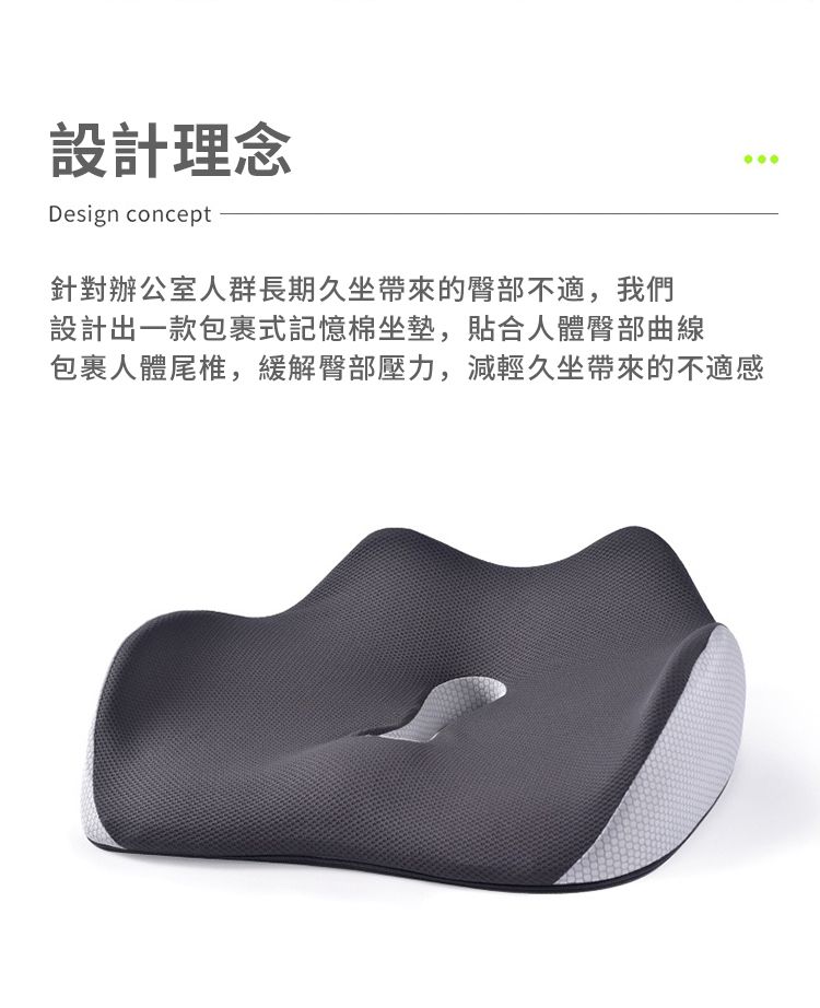 設計理念Design concept針對辦公室人群長期久坐帶來的臀部不適,我們設計出一款包裹式記憶棉坐墊,貼合人體臀部曲線包裹人體尾椎,緩解臀部壓力,減輕久坐帶來的不適感