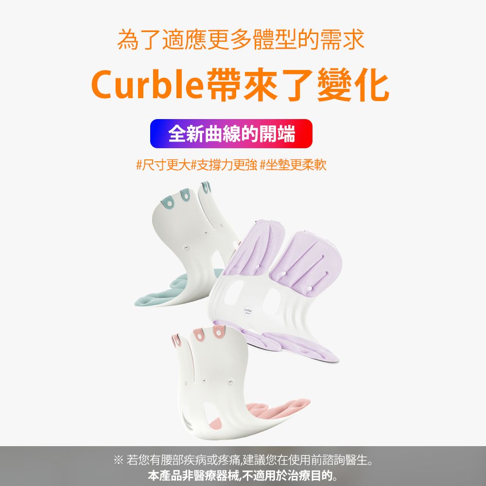 为了适应更多体型的需求Curble带来了变化全新曲线的开端#尺寸更大#支撑力更强#坐垫更柔软※ 若您有腰部疾病或疼痛,建议您在使用前谘询医生。本产品非医疗器械,不适用于治疗目的。