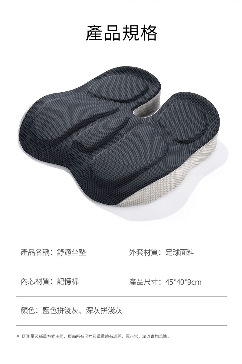 產品規格產品名稱:舒適坐墊外套材質:足球面料內芯材質:記憶棉顏色:藍色拼淺灰、深灰拼淺灰產品尺寸:45*40*9cm 因測量及稱重方式不同,頁面所有尺寸及重量略有誤差,屬正常,請以實物為準。