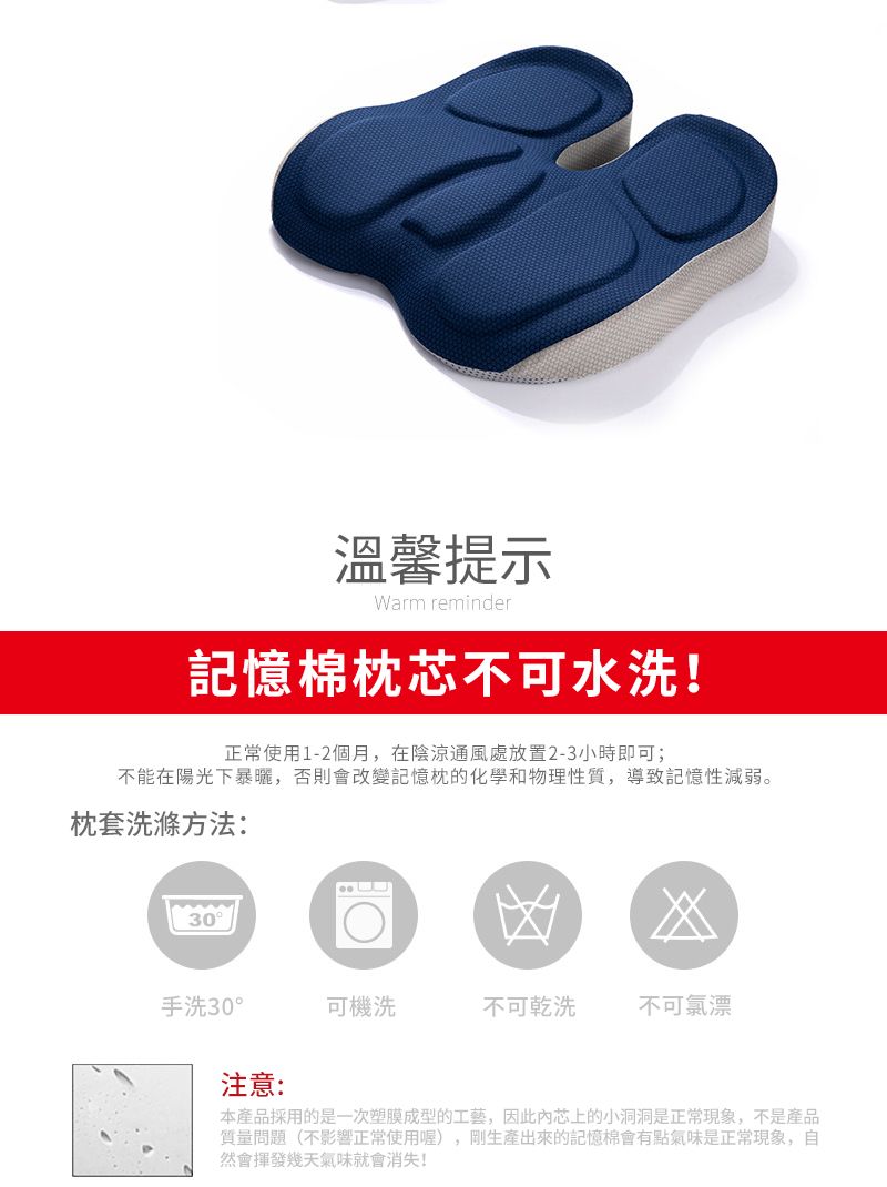 溫馨提示Warm reminder記憶棉枕芯不可水洗!正常使用1-2個月,在陰涼通風處放置2-3小時即可;不能在陽光下暴曬,否則會改變記憶枕的化學和物理性質,導致記憶性減弱。枕套洗滌方法:30凶手洗30°可機洗不可乾洗不可氯漂注意:本產品採用的是一次塑膜成型的工藝,因此芯上的小洞洞是正常現象,不是產品質量問題(不影響正常使用喔),剛生產出來的記憶棉會有點氣味是正常現象,自然會揮發幾天氣味就會消失!