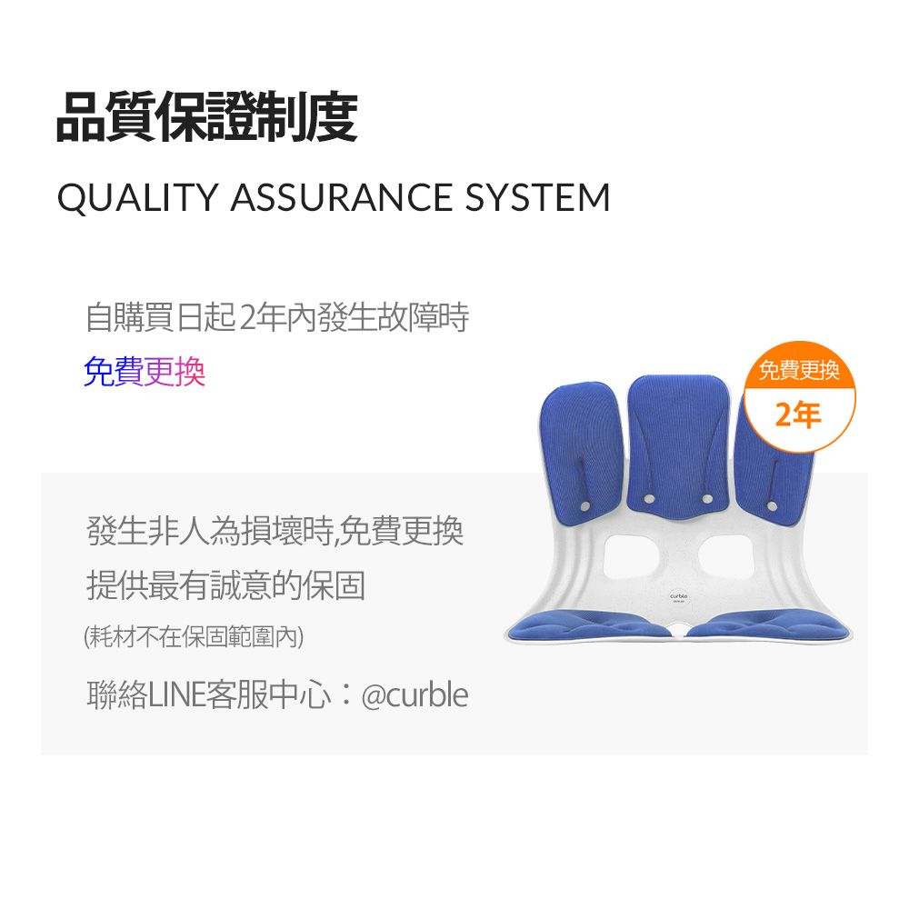 品質保證制度QUALITY ASSURANCE SYSTEM自購買日起2年內發生故障時免費更換發生非人為損壞時,免費更換提供最有誠意的保固(耗材不在保固範圍內)聯絡LINE客服中心:@curble免費更換2年