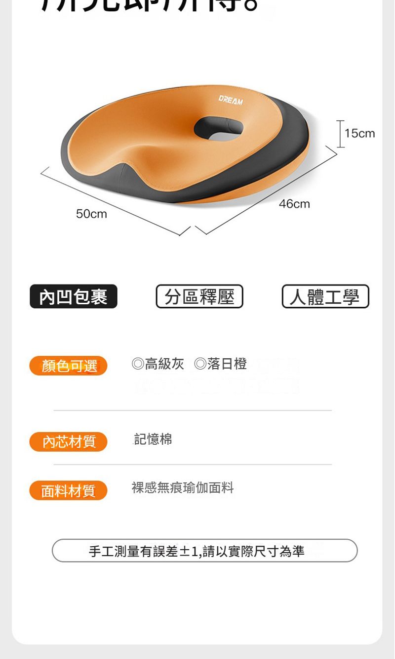 50cmDREAM46cm15cm內凹包裹分區釋壓人體工學顏色可選高級灰 ◎落日橙內芯材質記憶棉面料材質裸感無痕瑜伽面料手工測量有誤差1,請以實際尺寸為準