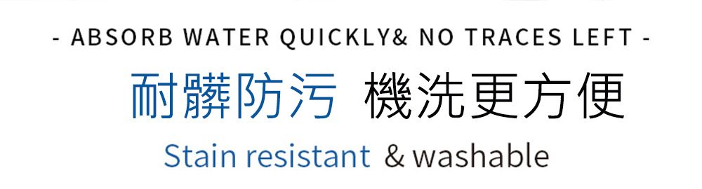 ABSORB WATER QUICKLY& NO TRACES LEFT -耐髒防污 機洗更方便Stain resistant & washable