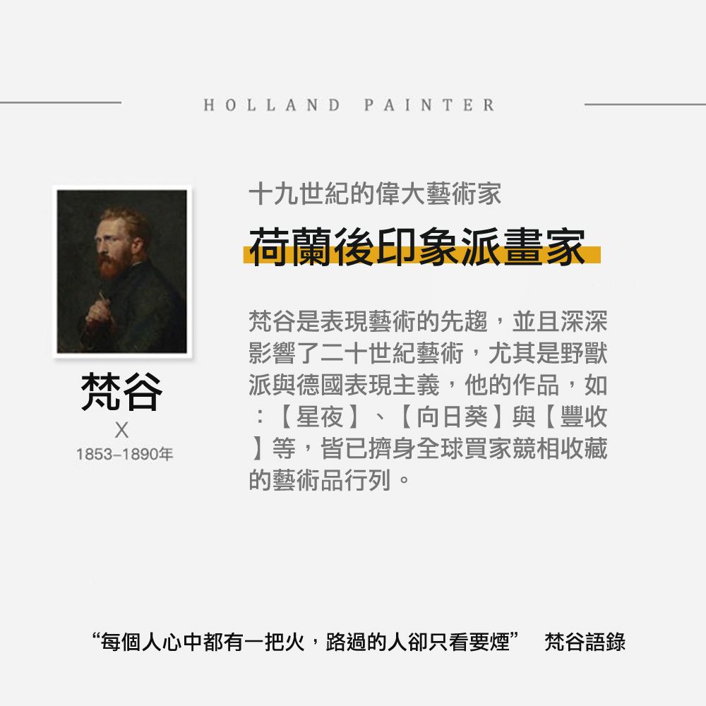 梵谷1853-1890年HOLLAND PAINTER十九世紀的偉大藝術家荷蘭後印象派畫家梵谷是表現藝術的先趨,並且深深影響了二十世紀藝術,尤其是野獸派與德國表現主義,他的作品,如:星夜、【向日葵與【豐收】等,皆已擠身全球買家競相收藏的藝術品行列。“每個人心中都有一把火,路過的人卻只看要煙” 梵谷語錄