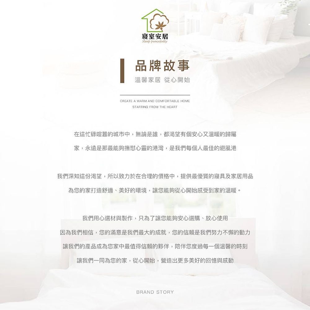 安居Sleep peacefully品牌故事溫馨家居 從心開始CREATE A WARM AND COMFORTABLE HOMESTARTING FROM THE HEART在這忙碌喧囂的城市中,無論是誰,都渴望有個安心又溫暖的歸屬家,永遠是那最能夠撫慰心靈的港灣,是我們每個人最佳的避風港我們深知這份渴望,所以致力於在合理的價格中,提供最優質的寢具及家居用品為您的家打造舒適、美好的環境,讓您能夠從心開始感受到家的溫暖。我們用心選材與製作,只為了讓您能夠安心選購、放心使用因為我們相信,您的滿意是我們最大的成就,您的信賴是我們努力不懈的動力讓我們的產品成為您家中最值得信賴的夥伴,陪伴您度過每一個溫馨的時刻讓我們一同為您的家,從心開始,營造出更多美好的回憶與感動BRAND STORY