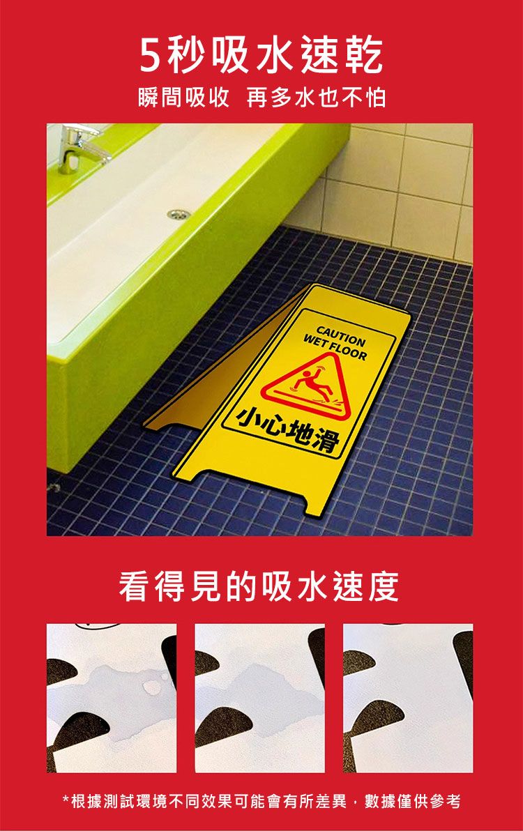 5秒吸水速乾瞬間吸收 再多水也不怕CAUTIONWET FLOOR小心地滑看得見的吸水速度*根據測試環境不同效果可能會有所差異,數據僅供參考