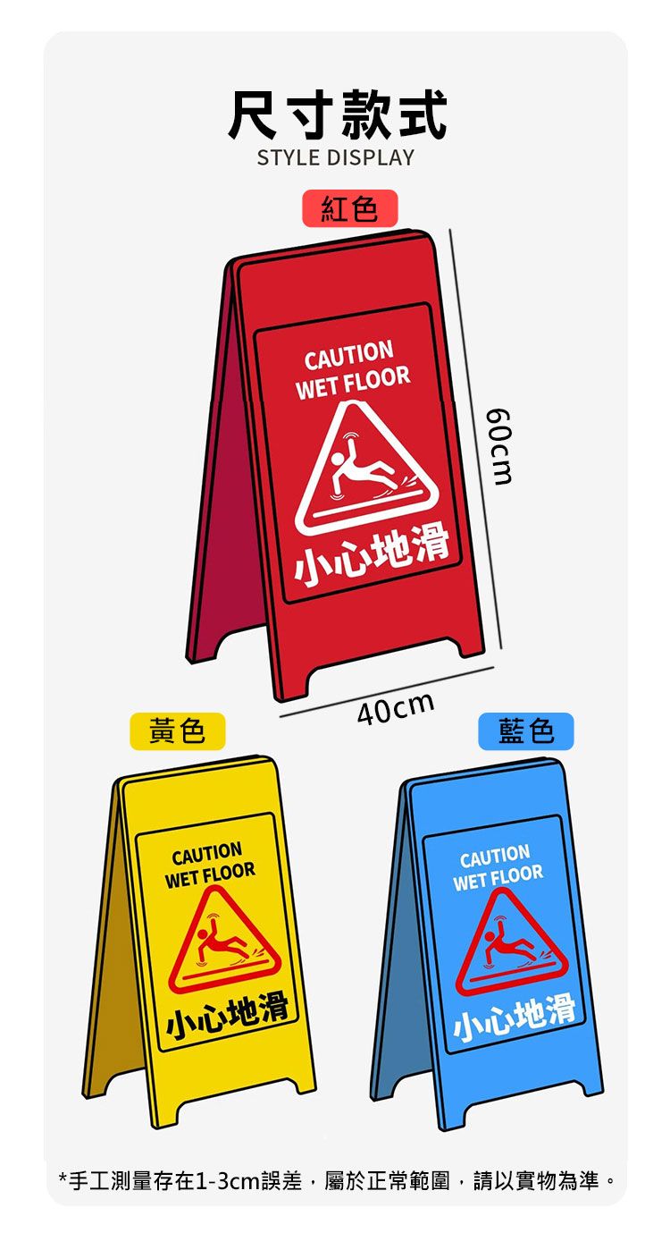 尺寸款式STYLE DISPLAY紅色CAUTIONWET FLOOR小心地滑60cm黃色40cm藍色CAUTIONWET FLOORCAUTIONWET FLOOR小心地滑|小心地滑*手工測量存在1-3cm誤差屬於正常範圍,請以實物為準。