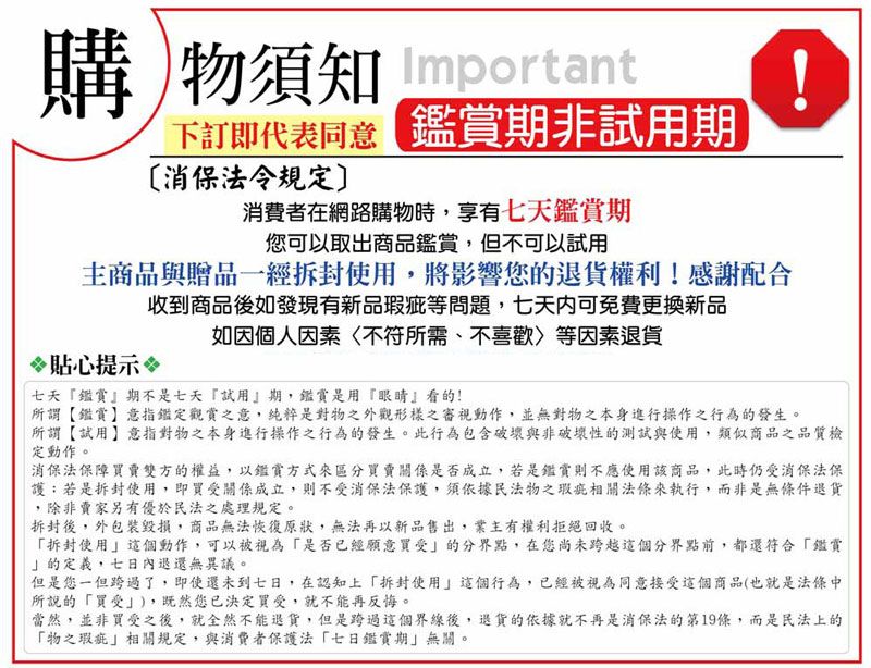 購物須知 Important下訂即代表同意鑑賞期非試用期消保法令規定消費者在網路購物時,享有七天鑑賞期您可以取出商品鑑賞,但不可以試用主商品與贈品一經拆封使用,將影響您的退貨權利!感謝配合收到商品後如發現有新品等問題,七天可免費更換新品如因個人因素不符所需、不喜歡等因素退貨貼心提示七天鑑賞』期不是七天『試用』期,鑑賞是用『眼睛』看的!所謂【鑑賞】意指鑑定觀賞之意,純粹是對物之外觀形樣之審視動作,並無對物之本身進行操作之行為的發生。所謂【試用】意指對物之本身進行操作之行為的發生。此行為包含破壞與非破壞性的測試與使用,類似商品之品質檢定動作。消保法保障賣雙方的權益,以鑑賞方式來區分賣關係是否成立,若是鑑賞則不應使用該商品,此時仍消保法保護若是拆封使用,即買受關係成立,則不受消保法保護,須依據民法物之瑕疵相關法條來執行,而非是無條件退貨,除非賣家另有優於民法之處理規定。拆封後,外包裝毀損,商品無法恢復原狀,無法再以新品售出,業主有權利拒絕回收。拆封使用這個動作,可以被視為是否已經願意買受的分界點,在您尚未跨越這個分界點前,都還符合「鑑賞的定義,七日內退還無異議。但是您一但跨過了,即使還未到七日,在認知上「拆封使用這個行為,已經被視為同意接受這個商品(也就是法條中所說的「買受),既然您已決定買受,就不能再反悔。當然,並非買受之後,就全然不能退貨,但是跨過這個界線後,退貨的依據就不再是消保法第19條,而是民法上的「物之瑕疵」相關規定,與消費者保護法「七日鑑賞期」無關。