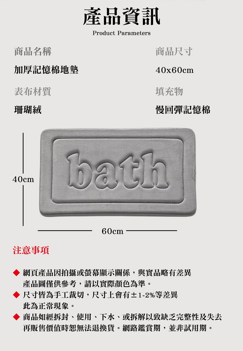 商品名稱產品資訊Product Parameters商品尺寸加厚記憶棉地墊表布材質40x60cm填充物珊瑚絨慢回彈記憶棉40cm60cm注意事項網頁產品因拍攝或顯示關係,與實品略有差異產品圖僅供參考,請以實際顏色為準。尺寸皆為手工裁切,尺寸上會有±1-2%等差異此為正常現象。商品如經拆封、使用、下水、或拆解以致缺乏完整性及失去再販售價值時恕無法退換貨。網路鑑賞期,並非試用期。