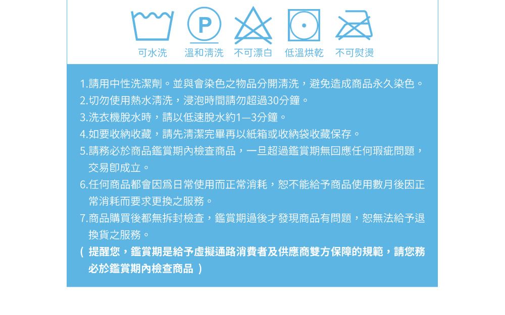 P可水洗 溫和清洗 不可漂白 低溫烘乾 不可熨燙1. 請用中性洗潔劑。並與會染色之物品分開清洗,避免造成商品永久染色。2. 切勿使用熱水清洗,浸泡時間請勿超過30分鐘。3.洗衣機脫水時,請以低速脫水約分鐘。4. 如要收納收藏,請先清潔完畢再以紙箱或收納袋收藏保存。5.請務必於商品鑑賞期內檢查商品,一旦超過鑑賞期無回應任何瑕疵問題,交易成立。6.任何商品都會因為日常使用而正常消耗,恕不能給予商品使用數月後因正常消耗而要求更換之服務。7.商品購買後都無拆封檢查,鑑賞期過後才發現商品有問題,恕無法給予退換貨之服務。( 提醒您,鑑賞期是給予虛擬通路消費者及供應商雙方保障的規範,請您務必於鑑賞期內檢查商品)