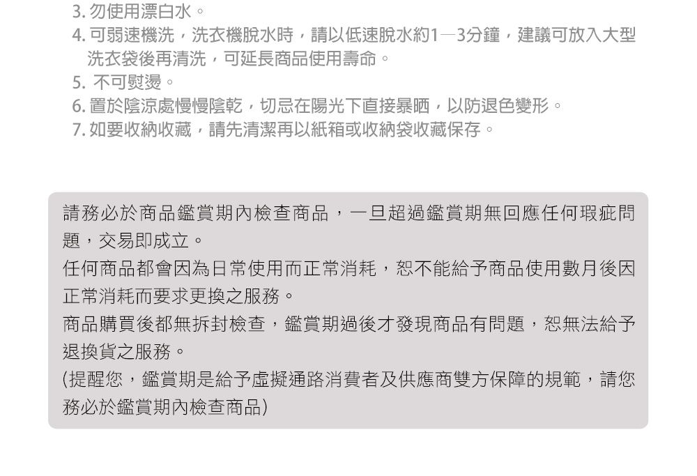 3. 勿使用漂白水。4.可弱速機洗,洗衣機脫水時,請以低速脫水約1-3分鐘,建議可放入大型洗衣袋後再清洗,可延長商品使用壽命。5. 不可熨燙。6. 置於陰涼處慢慢陰乾,切忌在陽光下直接暴晒,以防退色變形。7. 如要收納收藏,請先清潔再以紙箱或收納袋收藏保存。請務必於商品鑑賞期內檢查商品,一旦超過鑑賞期無回應任何瑕疵問題,交易即成立。任何商品都會因為日常使用而正常消耗,恕不能給予商品使用數月後因正常消耗而要求更換之服務。商品購買後都無拆封檢查,鑑賞期過後才發現商品有問題,恕無法給予退換貨之服務。(提醒您,鑑賞期是給予虛擬通路消費者及供應商雙方保障的規範,請您務必於鑑賞期內檢查商品)