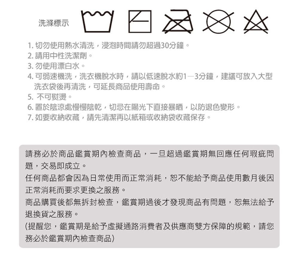 洗滌標示   1. 切勿使用熱水清洗浸泡時間請勿超過30分鐘。2. 請用中性洗潔劑。3. 勿使用漂白水。4.可弱速機洗,洗衣機脫水時,請以低速脫水約1-3分鐘,建議可放入大型洗衣袋後再清洗,可延長商品使用壽命。5. 不可熨燙。6. 置於陰涼處慢慢陰乾,切忌在陽光下直接暴晒,以防退色變形。7. 如要收納收藏,請先清潔再以紙箱或收納袋收藏保存。請務必於商品期內檢查商品,一旦超過鑑賞期無回應任何瑕疵問題,交易即成立。任何商品都會因為日常使用而正常消耗,恕不能給予商品使用數月後因正常消耗而要求更換之服務。商品購買後都無拆封檢查,鑑賞期過後才發現商品有問題,恕無法給予退換貨之服務。(提醒您,鑑賞期是給予虛擬通路消費者及供應商雙方保障的規範,請您務必於鑑賞期內檢查商品)