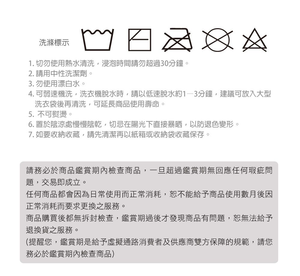 洗滌標示1. 切勿使用熱水清洗,浸泡時間請勿超過30分鐘。2. 請用中性洗潔劑。3. 勿使用漂白水。4.可弱速機洗,洗衣機脫水時,請以低速脫水約分鐘,建議可放入大型洗衣袋後再清洗,可延長商品使用壽命。5. 不可熨燙。6. 置於陰涼處慢慢陰乾,切忌在陽光下直接暴晒,以防退色變形。7. 如要收納收藏,請先清潔再以紙箱或收納袋收藏保存。請務必於商品鑑賞期內檢查商品,一旦超過鑑賞期無回應任何瑕疵問題,交易即成立。任何商品都會因為日常使用而正常消耗,恕不能給予商品使用數月後因正常消耗而要求更換之服務。商品購買後都無拆封檢查,鑑賞期過後才發現商品有問題,恕無法給予退換貨之服務。(提醒您,鑑賞期是給予虛擬通路消費者及供應商雙方保障的規範,請您務必於鑑賞期內檢查商品)