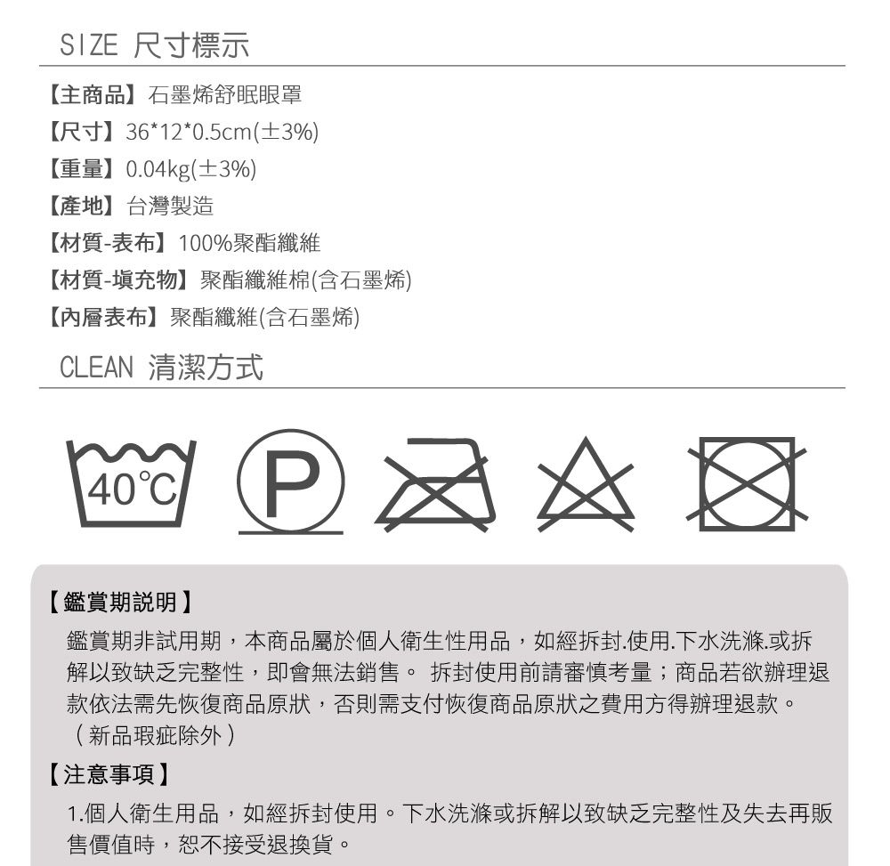 SIZE 尺寸標示主商品】石墨烯舒眠眼罩【尺寸】36*12*05cm(±3%)【重量】0.04kg(±3%)【產地】台灣製造【材質-表布】100%聚酯纖維【材質-填充物】聚酯纖維棉(含石墨烯)【內層表布】聚酯纖維(含石墨烯)CLEAN 清潔方式40C  【鑑賞期說明】鑑賞期非試用期,本商品屬於個人衛生性用品,如經拆封使用.下水洗滌.或拆解以致缺乏完整性,即會無法銷售。拆封使用前請審慎考量;商品若欲辦理退款依法需先恢復商品原狀,否則需支付恢復商品原狀之費用方得辦理退款。(新品瑕疵除外)【注意事項】1.個人衛生用品,如經拆封使用。下水洗滌或拆解以致缺乏完整性及失去再販售價值時,恕不接受退換貨。