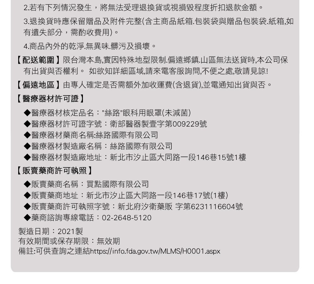 2若有下列情況發生,將無法受理退換貨或視損毀程度折扣退款金額。3.退換貨時應保留贈品及附件完整(含主商品紙箱.包裝袋與贈品包裝袋.紙箱,如有遺失部分,需酌收費用)。4.商品內外的乾淨.無異味、髒污及損壞。【配送範圍】限台灣本島,實因特殊地型限制.偏遠鄉鎮.山區無法送貨時,本公司保有出貨與否權利。 如欲知詳細區域,請來電客服詢問,不便之處,敬請見諒!【偏遠地區】由專人確定是否需額外加收運費(含退貨),並電通知出貨與否。【醫療器材許可證】醫療器材核定品名:絲路眼科用眼罩(未滅菌)醫療器材許可證字號:衛部醫器製壹字第009229號醫療器材藥商名稱:絲路國際有限公司醫療器材製造廠名稱:絲路國際有限公司醫療器材製造廠地址:新北市汐止區大同路一段146巷15號1樓【販賣藥商許可執照】▶販賣藥商名稱:買點國際有限公司▶販賣藥商地址:新北市汐止區大同路一段146巷17號(1樓)▶販賣藥商許可執照字號:新北府汐衛藥販字第6231116604號▶藥商諮詢專線電話:02-2648-5120製造日期:2021製有效期間或保存期限:無效期備註:可供查詢之連結https://info.fda.gov.tw/MLMS/H0001.aspx