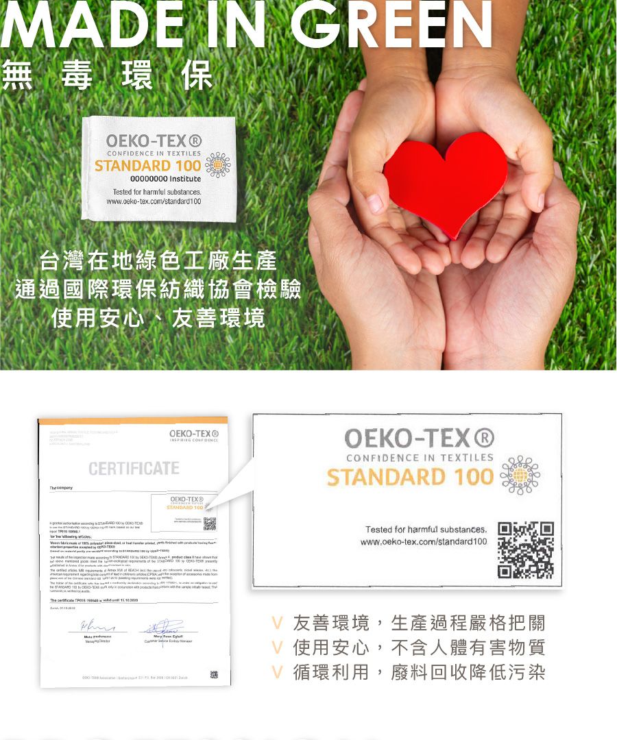 ME IN GREEN無毒環保OEKOX® IN TEXTILE 00000000 InstituteTested f harmful substanceswwwcekotex.com/standard0台灣在地綠色工廠生產通過國際環保紡織協會檢驗使用安心、友善環境 OEKOTEX® CONFIDENCEOEKO-TEX®CONFIDENCE IN TEXTILES CERTIFICATE or   S   -OEKO-TEX®STANDARD 100    10       STANDARD 100 -TE    Tested for harmful substances.www.oeko-tex.com/standard 100ADV 友善環境,生產過程嚴格把關V 使用安心,不含人體有害物質V 循環利用,廢料回收降低污染
