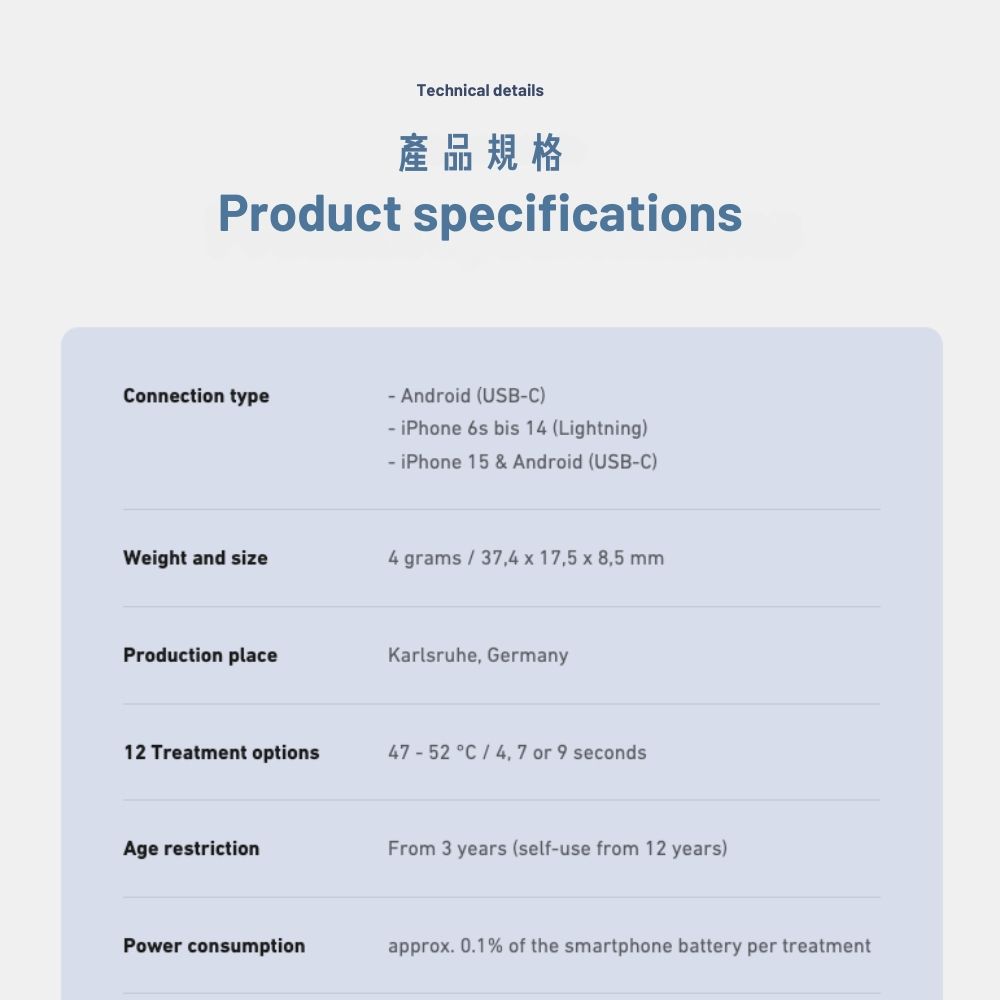 Technical details產品規格Product specificationsonnection type Android (USBC) iPhone 6s bis 14 (Lightning)- iPhone 15 & Android (USB-C)Weight and size4 grams 374  17,5  8,5 mmProduction placeKarlsruhe, Germany12 Treatment options47-52 C4, 7 or 9 secondsAge restrictionFrom 3 years (self-use from 12 years)Power consumptionapprox. 0.1% of the smartphone battery per treatment