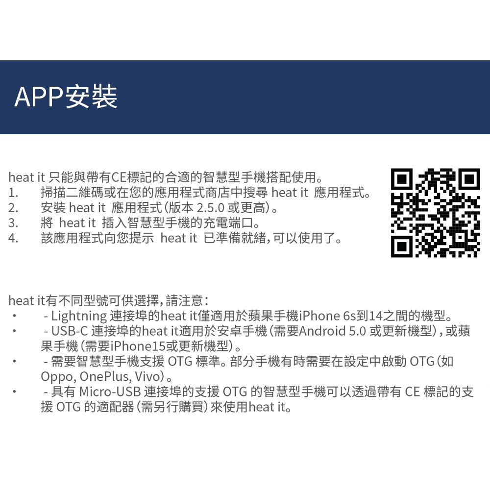 APP安裝heat it 只能與帶有CE標記的合適的智慧型手機搭配使用。1 掃描二維碼或在您的應用程式商店中搜尋 heat it 應用程式。2.安裝 heat it 應用程式(版本2.5.0 或更高)。3.  heat it 插入智慧型手機的充電端口。4.該應用程式向您提示 heat it 準備就緒,可以使用了。heat it有不同型號可供選擇,請注意: Lightning 連接埠的heat it僅適用於蘋果手機iPhone 6s到14之間的機型。-- USB-C 連接埠的heat it適用於安卓手機(需要Android 5.0或更新機型),或蘋果手機(需要iPhone15或更新機型)。- 需要智慧型手機支援OTG 標準。部分手機有時需要在設定中啟動 OTG (如Oppo, OnePlus, Vivo)。- 具有 Micro-USB 連接埠的支援OTG 的智慧型手機可以透過帶有CE 標記的支援 OTG 的適配器(需另行購買)來使用heat it。