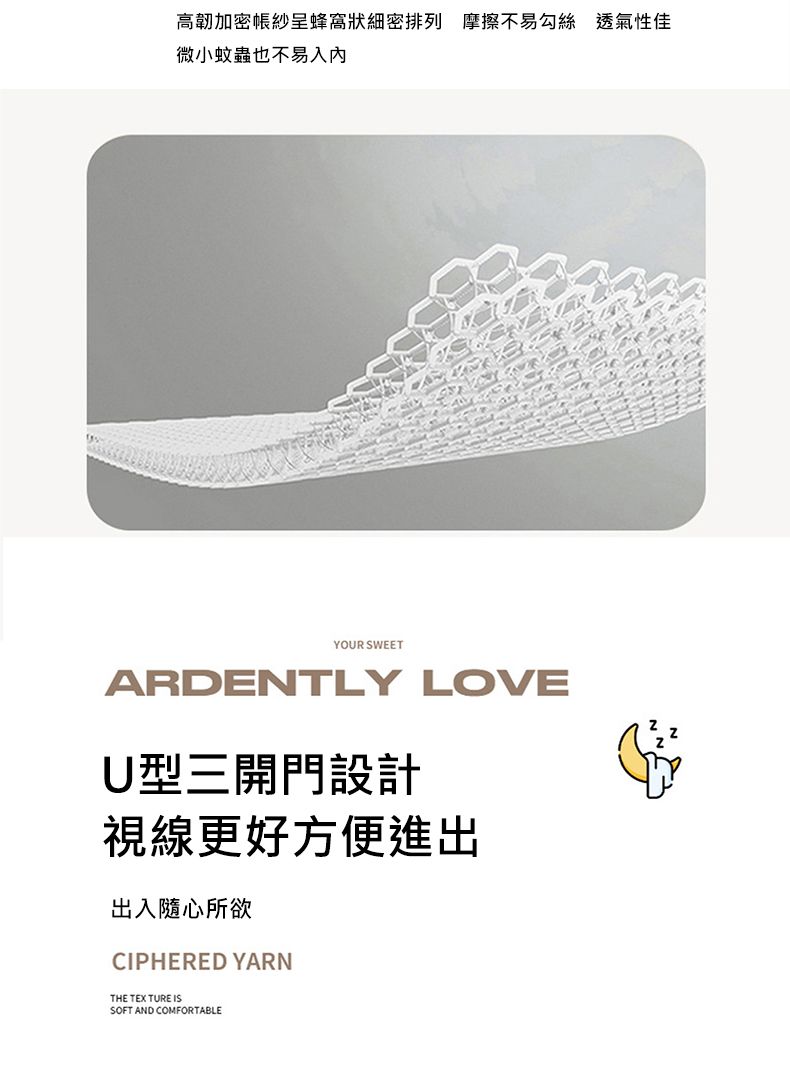 高韌加密紗蜂窩狀細密排列 摩擦不易勾絲 透氣性佳微小蚊蟲也不易入YOUR SWEETARDENTLY LOVEU型三開門設計視線更好方便進出出入隨心所欲CIPHERED YARNTHE TEX TURE ISSOFT AND COMFORTABLE