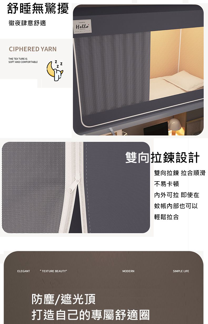 舒無驚擾徹夜肆意舒適CIPHERED YARNTHE TEXTURE ISSOFT AND COMFORTABLEELEGANT TEXTURE BEAUTYHello雙向拉鍊設計雙向拉鍊 拉合順滑不易卡頓內外可拉 即使在蚊帳內部也可以輕鬆拉合MODERNSIMPLE LIFE防塵/遮光頂打造自己的專屬舒適圈