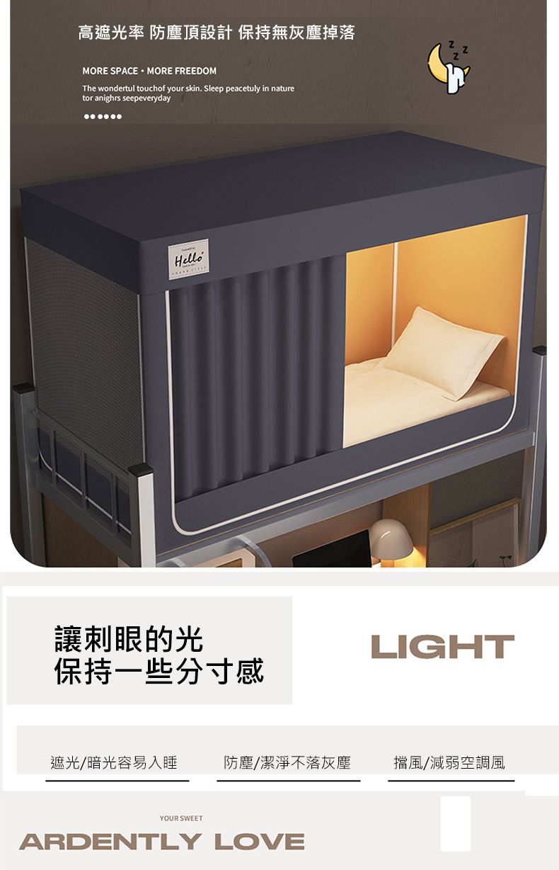 高遮光率 防塵頂設計 保持無灰塵掉落MORE SPACE MORE FREEDOMThe wondertul touchof your skin. Sleep peacetuly in naturetor anighrs seepeverydayHello讓刺眼的光LIGHT保持一些分寸感遮光/暗光容易入睡防塵/潔淨不落灰塵擋風/減弱空調風YOUR SWEETARDENTLY LOVE