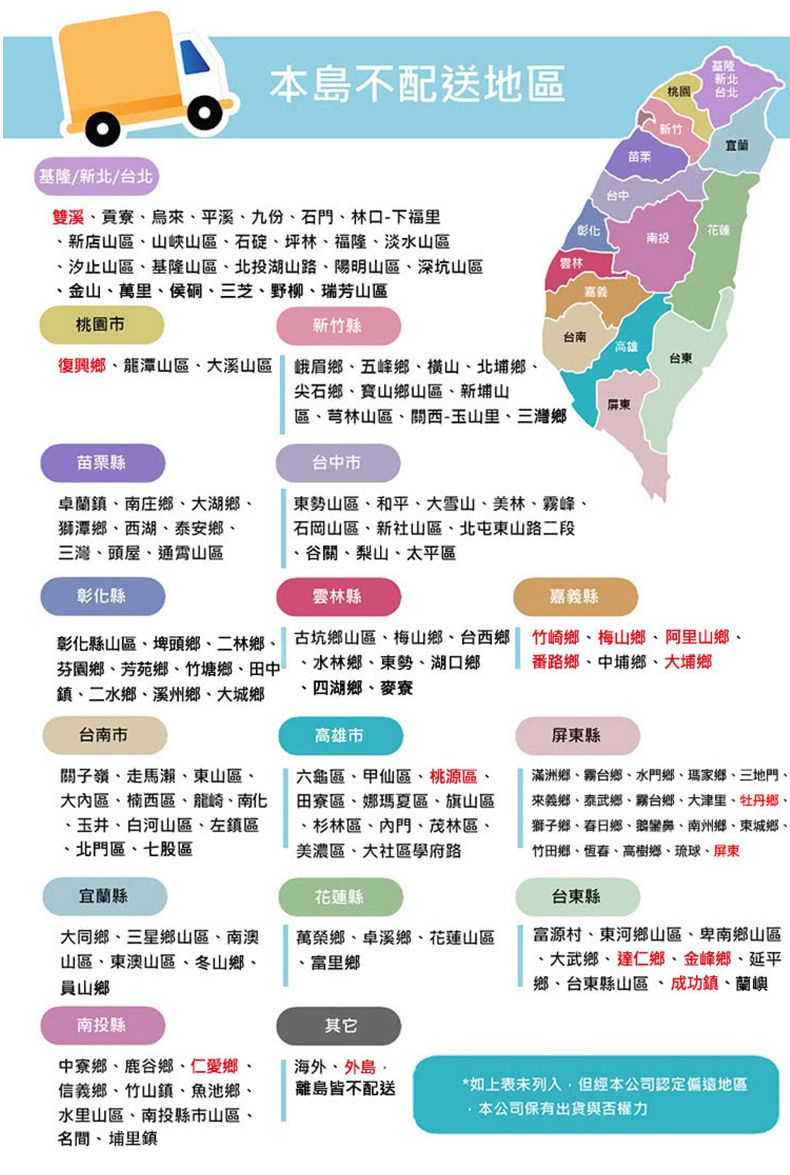 本島不配送地區桃園新北台北新竹苗栗基隆/新北/台北雙溪貢寮烏來平溪九份石門林口-下福里新店山區、山峽山區、石碇、坪林、福隆、淡水山區、汐止山區、基隆山區、北投湖山路、陽明山區、深坑山區金山、萬里、侯硐、三芝、野柳、瑞芳山區台中彰化花蓮南投雲林桃園新竹縣台南高雄復興鄉、龍潭山區、大溪山區 峨眉鄉、五峰鄉、横山、北埔鄉、尖石鄉、寶山鄉山區、新埔山台東屏東區、芎林山區、西-玉山里、三灣鄉苗栗縣台中市卓蘭鎮、南庄鄉、大湖鄉、獅潭鄉、西湖、泰安鄉、三灣、頭屋、通霄山區彰化縣彰化縣山區、埤頭鄉、二林鄉、芬園鄉、芳苑鄉、竹塘鄉、田中鎮、二水鄉、溪州鄉、大城鄉台南市關子嶺、走馬瀨、東山區、大區、楠西區、龍崎、南化、玉井、白河山區、左鎮區、北門區、七股區宜蘭縣東勢山區、和平、大雪山、美林、霧峰、石岡山區、新社山區、北屯東山路二段谷關、梨山、太平區雲林縣古坑鄉山區、梅山鄉、台西鄉、水林鄉、東勢、湖口鄉、四湖鄉、麥寮高雄市六龜區、甲仙區、桃源區田寮區、娜瑪夏區、旗山區、杉林區、內門、茂林區、美濃區、大社區學府路花蓮縣嘉義縣竹崎鄉、梅山鄉、阿里山鄉、番路鄉、中埔鄉、大埔鄉屏東縣滿洲鄉、霧台鄉、水門鄉、瑪家鄉、三地門、來義鄉、泰武鄉、霧台鄉、大津里、牡丹鄉、獅子鄉、春日鄉、鵝鑾鼻、南州鄉、東城鄉、竹田鄉、恆春、高樹鄉、琉球、屏東台東縣富源村、東河鄉山區、卑南鄉山區、大武鄉、達仁鄉、金峰鄉、延平鄉、台東縣山區、成功鎮、蘭嶼大同鄉、三星鄉山區、南澳山區、東澳山區、冬山鄉、山鄉萬榮鄉、卓溪鄉、花蓮山區富里鄉南投縣其它中寮鄉、鹿谷鄉、仁愛鄉、信義鄉、竹山鎮、魚池鄉、水里山區、南投縣市山區、名間、埔里鎮海外、外島離島皆不配送*如上表未列入,但經本公司認定偏遠地區本公司保有出貨與否權力