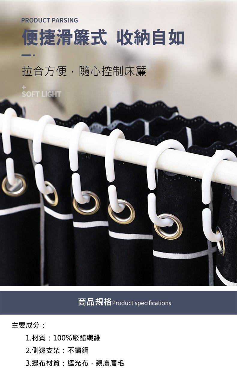 PRODUCT PARSING便捷滑簾式 收納自如拉合方便隨心控制床簾SOFT LIGHT主要成分:商品規格 Product specifications1.材質:100%聚酯纖維2.側邊支架:不鏽鋼3.邊布材質:遮光布,親膚磨毛