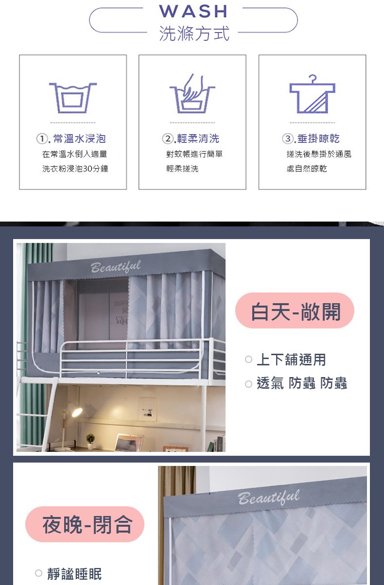 WASH洗滌方式. 常溫水浸泡②.輕柔清洗在常溫水倒入適量洗衣粉浸泡30分鐘對蚊帳進行簡單輕柔搓洗垂掛晾乾搓洗後懸掛於通風處自然晾乾Beautiful白天-敞開上下舖通用透氣 防蟲 防蟲Beautiful夜晚-閉合靜謐睡眠