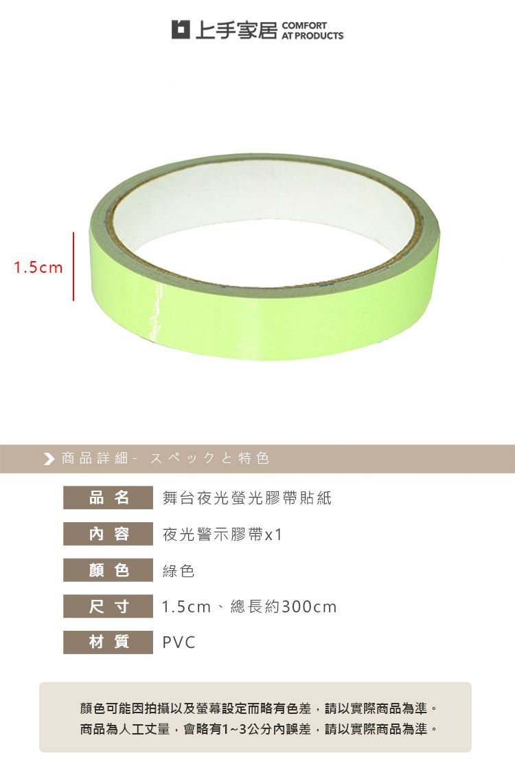 1.5cm上手家居COMFORTAT PRODUCTS 商品詳細特色品名舞台夜光螢光膠帶貼紙内 容夜光警示膠帶x1顏色綠色尺寸1.5cm、總長約300cm材質 PVC顏色可能因拍攝以及螢幕設定而略有色差,請以實際商品為準。商品為人工丈量,會略有1~3公分內誤差,請以實際商品為準。