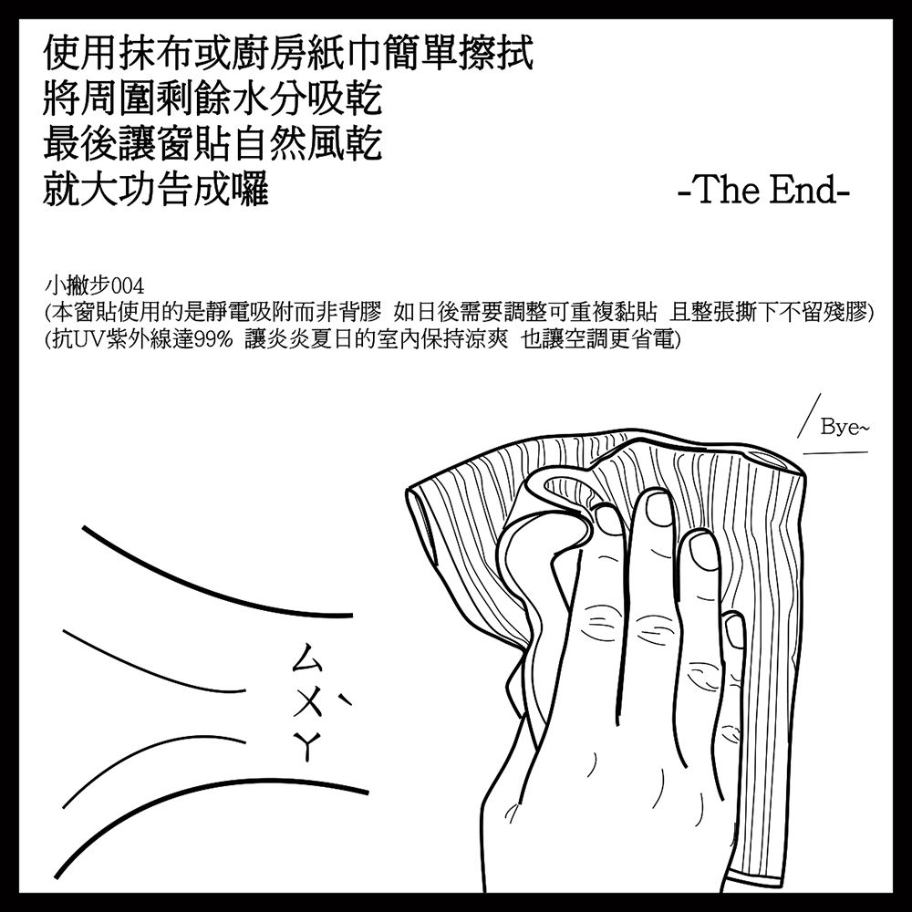 使用抹布或廚房紙巾簡單擦拭將周圍剩餘水分吸乾最後窗貼自然風乾就大功告成囉-The nd-小撇步(本窗貼使用的是靜電吸附而非背膠 如日後需要調整可重複 且整張撕下不留殘膠)(抗UV紫外線達99% 讓的室內保持涼爽也讓空調更省電)EBye~