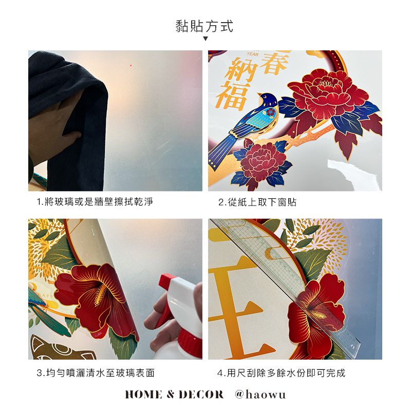 黏貼方式YEAR福1.將玻璃或是牆壁擦拭乾淨2.從紙上取下窗貼APP3.均勻噴灑清水至玻璃表面4.用尺刮除多餘水份即可完成HOME & DECOR @haowu