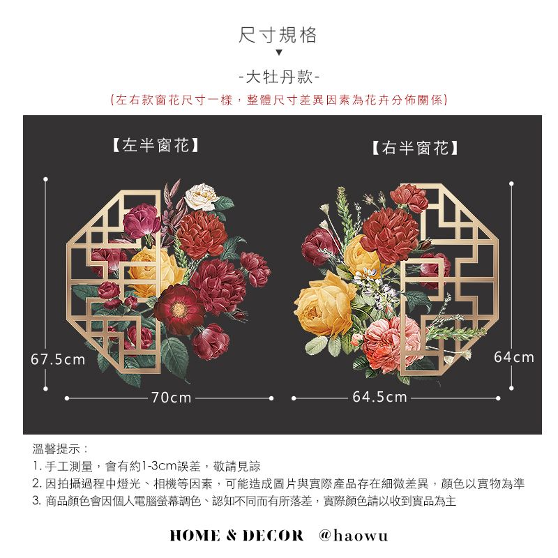 67.5cm溫馨提示:尺寸規格-大牡丹款-(左右款窗花尺寸一樣,整體尺寸差異因素為花卉分佈關係【左半窗花】70cm【右半窗花】64cm64.5cm1. 手工測量,會有約1-3cm誤差,敬請見諒2. 因拍攝過程中燈光、相機等因素,可能造成圖片與實際產品存在細微差異,顏色以實物為準3. 商品顏色會因個人電腦螢幕調色、認知不同而有所落差,實際顏色請以收到實品為主HOME & DECOR @haowu