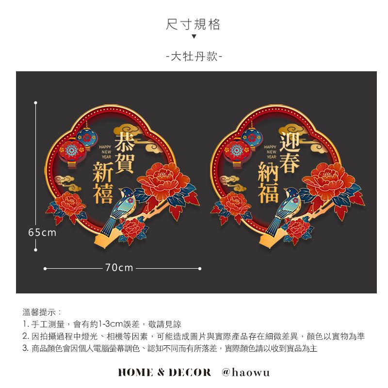 65cm尺寸規格-大牡丹款-HAPPYNEWHAPPYNEWYEAR新禧70cm溫馨提示: 手工測量,會有約1-3cm誤差,敬請見諒2. 因拍攝過程中燈光、相機等因素,可能造成圖片與實際產品存在細微差異,顏色以實物為準3.商品顏色會因個人電腦螢幕調色、認知不同而有所落差,實際顏色請以收到實品為主HOME & DECOR @haowu
