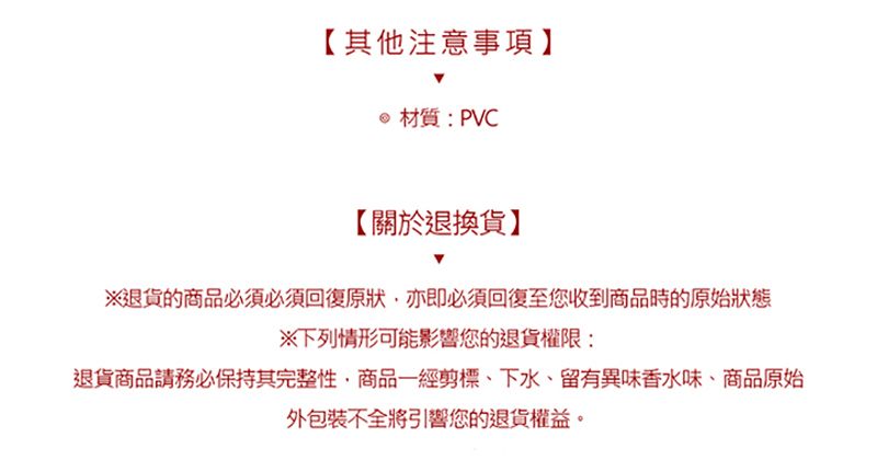 【其他注意事項】材質:PVC【關於退換貨】※退貨的商品必須必須回復原狀,亦即必須回復至您收到商品時的原始狀態※下列情形可能影響您的退貨權限:退貨商品請務必保持其完整性,商品一經剪標下水、留有異味香水味、商品原始外包裝不全將引響您的退貨權益。