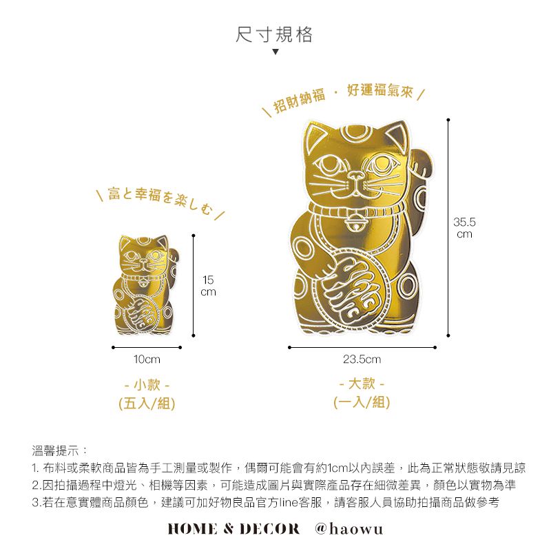 富幸福楽尺寸規格\招財納福  好運福氣來/35.5cm10cm 小款-(五入/組)溫馨提示:1523.5cm- 大款 -(一入/組)1. 布料或柔軟商品皆為手工測量或製作,偶爾可能會有約1cm以內誤差,此為正常狀態敬請見諒2.因拍攝過程中燈光、相機等因素,可能造成圖片與實際產品存在細微差異,顏色以實物為準3.若在意實體商品顏色,建議可加好物良品官方line客服,請客服人員協助拍攝商品做參考HOME & DECOR @haowu