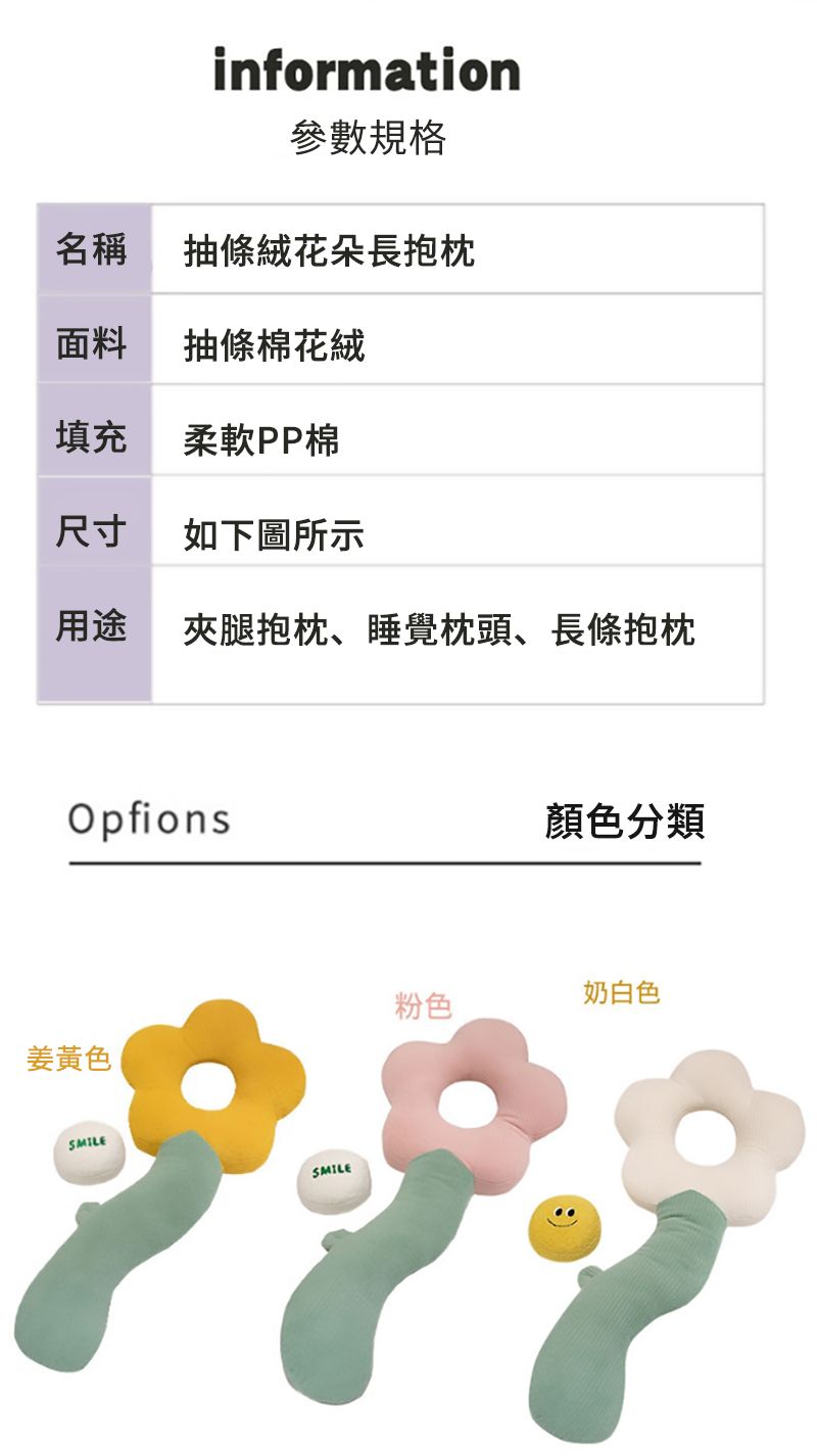 information參數規格名稱條絨花朵長抱枕面料抽條棉花絨填充柔軟PP棉尺寸如下圖所示用途夾腿抱枕、睡覺枕頭、長條抱枕Opfions姜黃色SMILESMILE顏色分類奶白色粉色