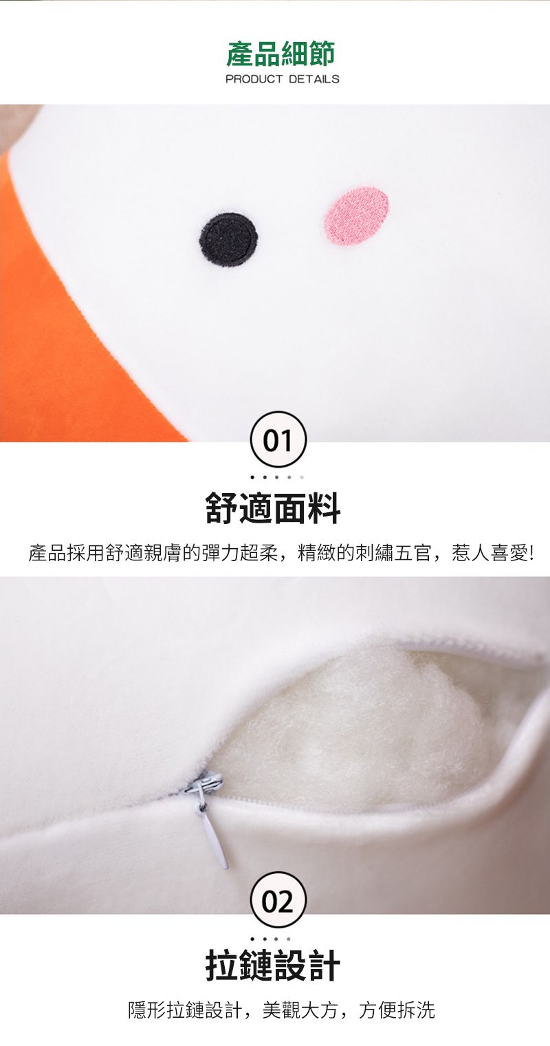 產品細節PRODUCT DETAILS01舒適面料產品採用舒適親膚的彈力超柔,精緻的刺繡五官,惹人喜愛!02拉鏈設計隱形拉鏈設計,美觀大方,方便拆洗