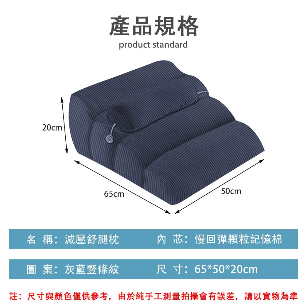 20cm產品規格product standard65cm 50cm名 稱:減壓舒腿枕內芯:慢回彈顆粒記憶棉圖案:灰藍條紋尺寸:65*50*20cm註:尺寸與顏色僅供參考,由於純手工測量拍攝會有誤差,請以實物為準