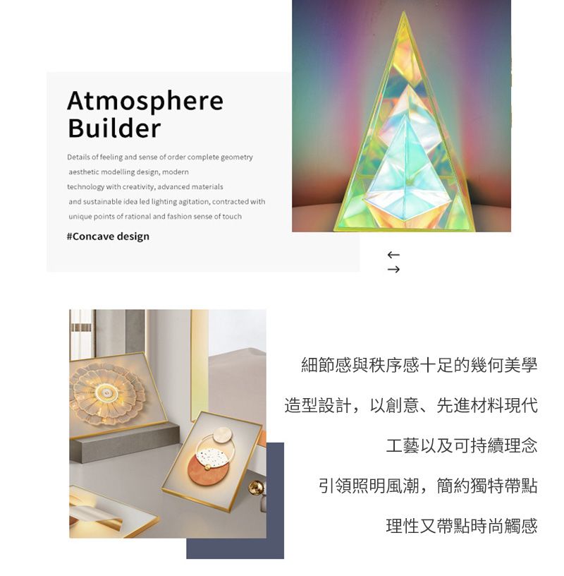 AtmosphereBuilderDetails of feeling and sense of order complete geometryaesthetic modelling design, moderntechnology with creativity, advanced materialsand sustainable idea led lighting agitation, contracted withunique points of rational and fashion sense of touch#Concave design↓細節感與秩序感十足的幾何美學造型設計,以創意、先進材料現代工藝以及可持續理念引領照明風潮,簡約獨特帶點理性又帶點時尚觸感