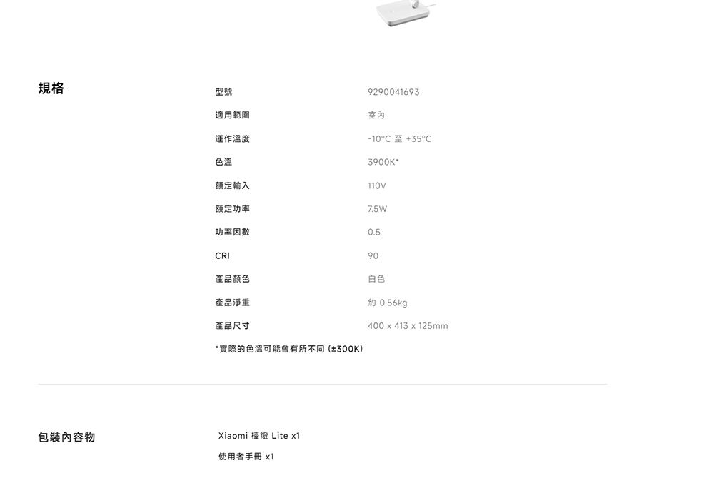 规格型號包裝內容物運作溫度色溫適用範圍9290041693室內-10°C至353900K+額定輸入110V額定功率7.5W功率因數0.5CRI90產品顏色白色產品淨重約 0.56kg產品尺寸400  413x 125mm*實際的色溫可能會有所不同(±300K)Xiaomi 檯燈 Lite x1使用者手冊 x1