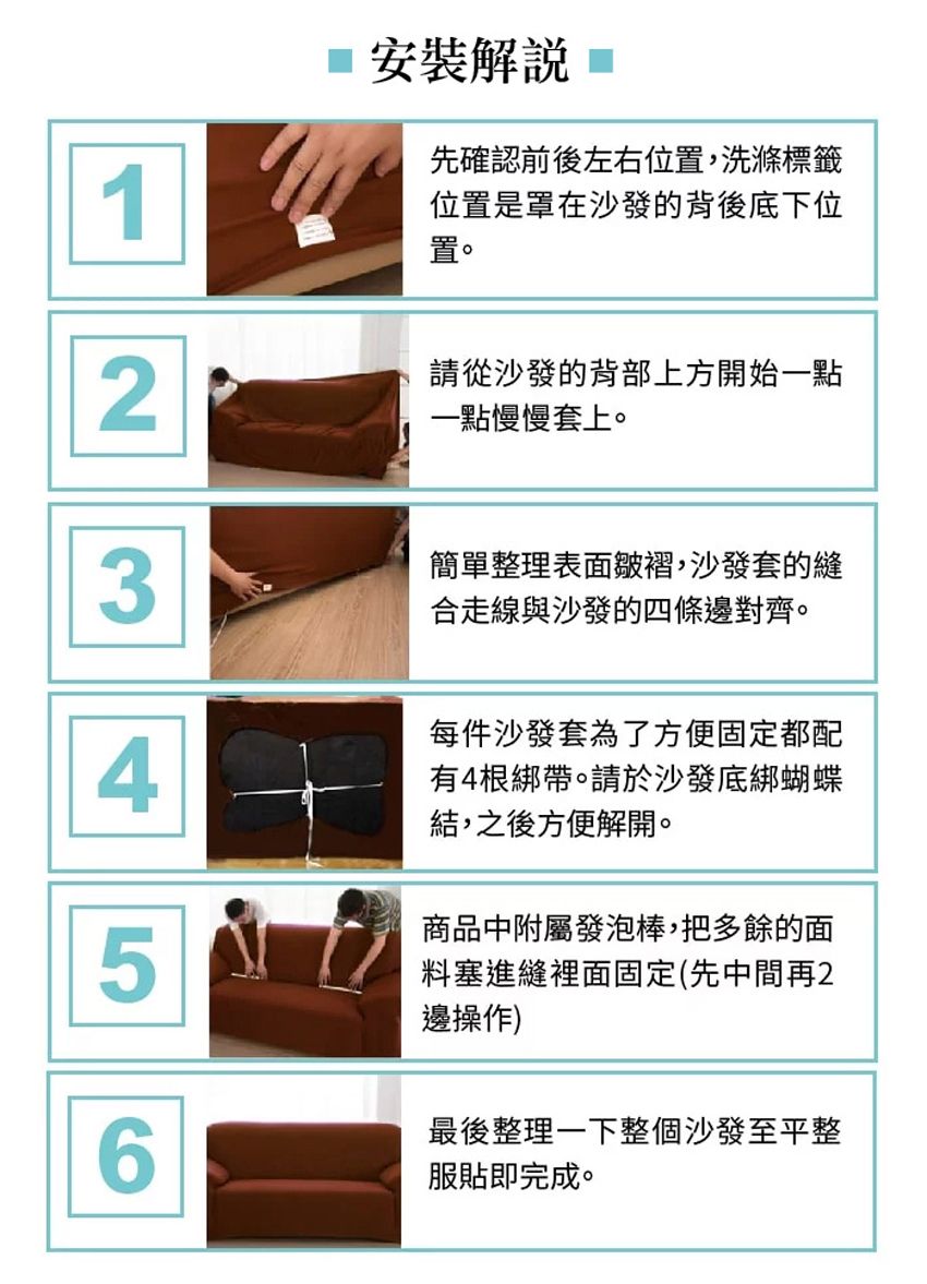 1 安裝解說先確認前後左右位置,洗滌標籤位置是罩在沙發的背後底下位置。2請從沙發的背部上方開始一點一點慢慢套上。3簡單整理表面皺褶,沙發套的縫合走線與沙發的四條邊對齊。4每件沙發套為了方便固定都配有4根綁帶。請於沙發底綁蝴蝶結,之後方便解開。5商品中附屬發泡棒,把多餘的面料塞進縫裡面固定(先中間再2邊操作)6最後整理一下整個沙發至平整服貼即完成。