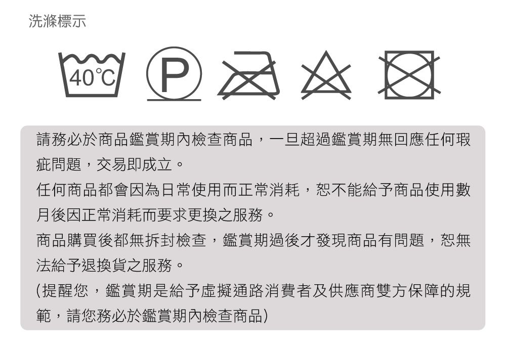 洗滌標示40C   請務必於商品鑑賞期內檢查商品,一旦超過鑑賞期無回應任何瑕疵問題,交易即成立。任何商品都會因為日常使用而正常消耗,恕不能給予商品使用數月後因正常消耗而要求更換之服務。商品購買後都無拆封檢查,鑑賞期過後才發現商品有問題,恕無法給予退換貨之服務。(提醒您,鑑賞期是給予虛擬通路消費者及供應商雙方保障的規範,請您務必於鑑賞期內檢查商品)