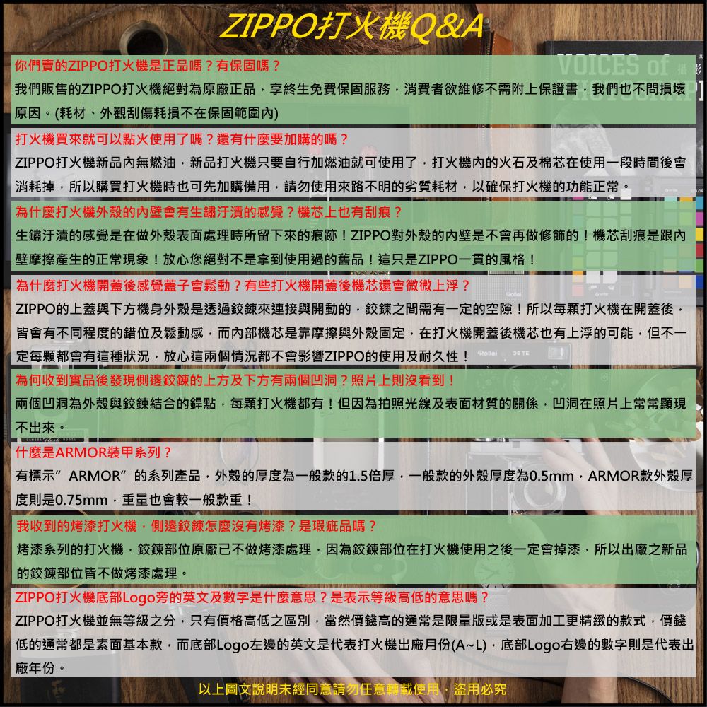 ZIPPO打火機Q&A你們賣ZIPPO打火機是正品嗎?有保固嗎?VOICES of我們販售的ZIPPO打火機絕對為原廠正品享終生免費保固服務消費者欲維修不需附上保證書我們也不問損壞原因。(耗材、外觀刮傷耗損不在保固範圍)打火機買來就可以點火使用了嗎?還有什麼要加購的嗎?ZIPPO打火機新品內無燃油新品打火機只要自行加燃油就可使用了打火機內的火石及棉芯在使用一段時間後會消耗掉所以購買打火機時也可先加購備用請勿使用來路不明的劣質耗材以確保打火機的功能正常。為什麼打火機外殼的內壁會有生鏽的感覺?機芯上也有刮痕?生鏽汙漬的感覺是在做外殼表面處理時所留下來的痕跡!ZIPPO對外殼的內壁是不會再做修飾的!機芯刮痕是跟內壁摩擦產生的正常現象!放心您絕對不是拿到使用過的舊品!這只是ZIPPO一貫的風格!為什麼打火機開蓋後感覺蓋子會鬆動?有些打火機開蓋後機芯還會微微上浮? ZIPPO的上蓋與下方機身外殼是透過鍊來連接與開動的鍊之間需有一定的空隙!所以每打火機在開蓋後皆會有不同程度的錯位及鬆動感而內部機芯是靠摩擦與外殼固定在打火機開蓋後機芯也有上浮的可能但不一定每都會有這種狀況放心這兩個情況都不會影響ZIPPO的使用及耐久性!為何收到實品後發現側邊鉸鍊的上方及下方有兩個凹洞?照片上則沒看到!  兩個凹洞為外殼與鉸鍊結合的銲點,每顆打火機都有!但因為拍照光線及表面材質的關係,凹洞在照片上常常顯現不出來。什麼是ARMOR装甲系列?有標示 ARMOR的系列產品,外殼的厚度為一般款的1.5倍厚,一般款的外殼厚度為0.5mm,ARMOR款外殼厚度則是0.75mm,重量也會較一般款重!我收到的烤漆打火機,側邊鉸鍊怎麼沒有烤漆?是瑕疵品嗎?烤漆系列的打火機,鉸鍊部位原廠已不做烤漆處理,因為鉸鍊部位在打火機使用之後一定會掉漆,所以出廠之新品的鉸鍊部位皆不做烤漆處理。 ZIPPO打火機底部Logo旁的英文及數字是什麼意思?是表示等級高低的意思嗎?| ZIPPO打火機並無等級之分,只有價格高低之區別,當然價錢高的通常是限量版或是表面加工更精緻的款式,價錢|低的通常都是素面基本款,而底部Logo左邊的英文是代表打火機出廠月份(A~L),底部Logo右邊的數字則是代表出|廠年份。以上圖文說明未經同意請勿任意轉載使用,盜用必究