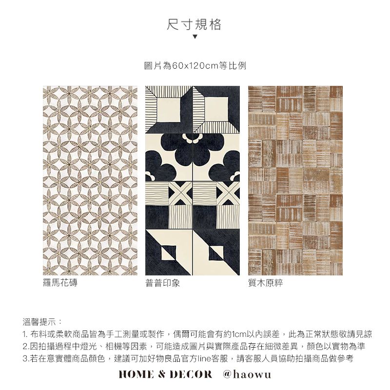 尺寸規格圖片為60x120cm等比例羅馬花磚普普印象質木原粹溫馨提示:1. 布料或柔軟商品皆為手工測量或製作,偶爾可能會有約1cm以內誤差,此為正常狀態敬請見諒2.因拍攝過程中燈光、相機等因素,可能造成圖片與實際產品存在細微差異,顏色以實物為準3.若在意實體商品顏色,建議可加好物良品官方line客服,請客服人員協助拍攝商品做參考HOME & DECOR @haowu